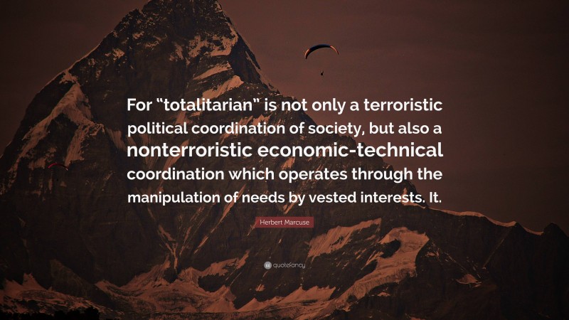 Herbert Marcuse Quote: “For “totalitarian” is not only a terroristic political coordination of society, but also a nonterroristic economic-technical coordination which operates through the manipulation of needs by vested interests. It.”