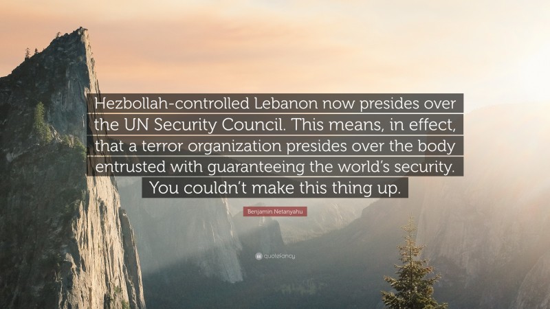 Benjamin Netanyahu Quote: “Hezbollah-controlled Lebanon now presides over the UN Security Council. This means, in effect, that a terror organization presides over the body entrusted with guaranteeing the world’s security. You couldn’t make this thing up.”