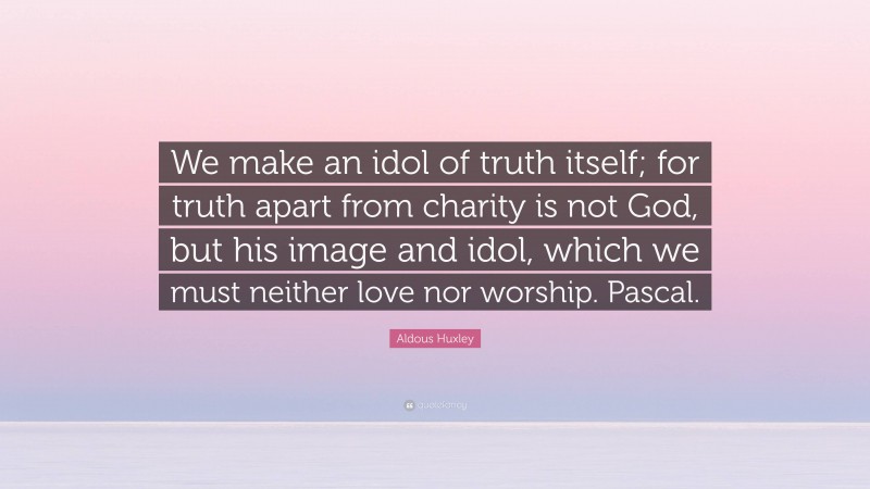 Aldous Huxley Quote: “We make an idol of truth itself; for truth apart from charity is not God, but his image and idol, which we must neither love nor worship. Pascal.”