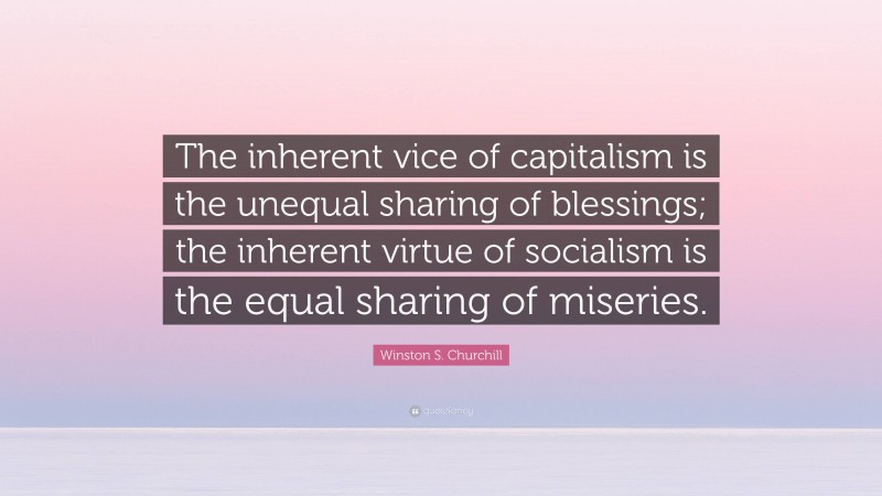 Winston S. Churchill Quote: “The inherent vice of capitalism is the unequal sharing of blessings; the inherent virtue of socialism is the equal sharing of miseries.”