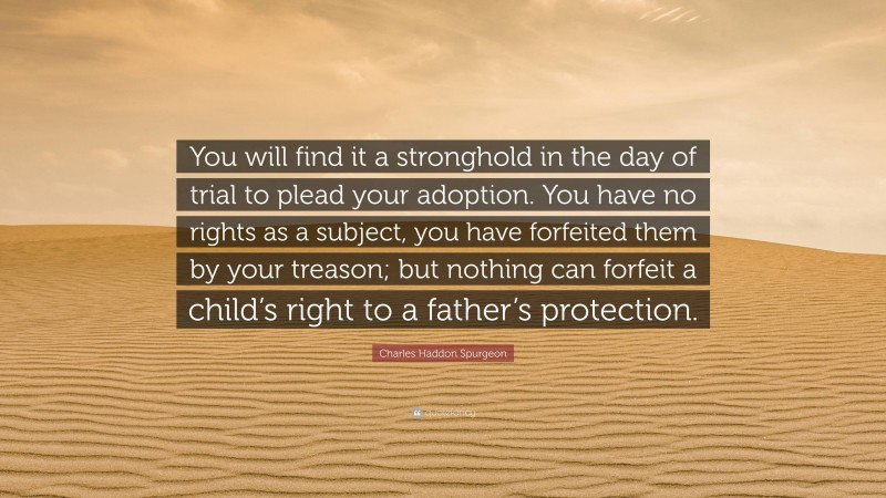Charles Haddon Spurgeon Quote: “You will find it a stronghold in the day of trial to plead your adoption. You have no rights as a subject, you have forfeited them by your treason; but nothing can forfeit a child’s right to a father’s protection.”
