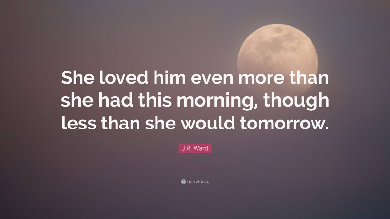 J.R. Ward Quote: “She loved him even more than she had this morning, though less than she would tomorrow.”