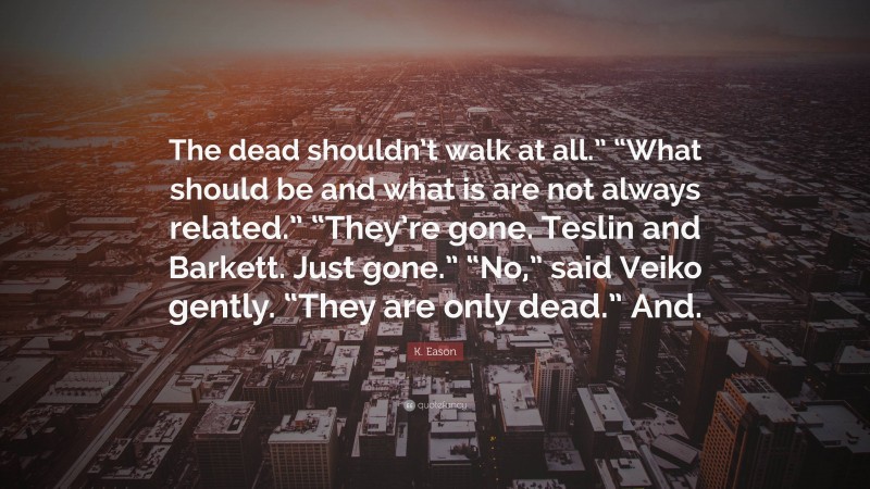 K. Eason Quote: “The dead shouldn’t walk at all.” “What should be and what is are not always related.” “They’re gone. Teslin and Barkett. Just gone.” “No,” said Veiko gently. “They are only dead.” And.”