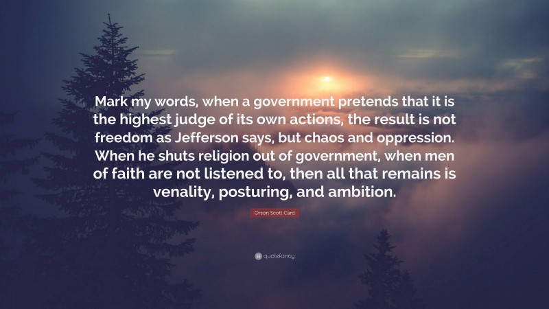 Orson Scott Card Quote: “Mark my words, when a government pretends that it is the highest judge of its own actions, the result is not freedom as Jefferson says, but chaos and oppression. When he shuts religion out of government, when men of faith are not listened to, then all that remains is venality, posturing, and ambition.”