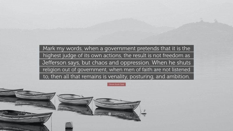 Orson Scott Card Quote: “Mark my words, when a government pretends that it is the highest judge of its own actions, the result is not freedom as Jefferson says, but chaos and oppression. When he shuts religion out of government, when men of faith are not listened to, then all that remains is venality, posturing, and ambition.”