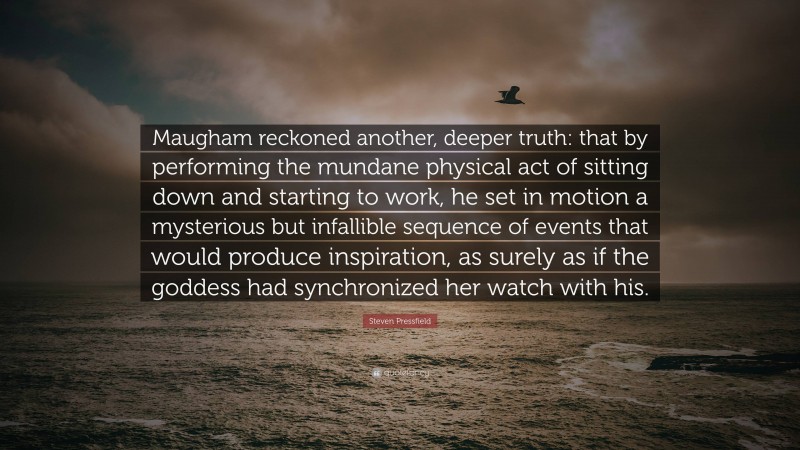 Steven Pressfield Quote: “Maugham reckoned another, deeper truth: that by performing the mundane physical act of sitting down and starting to work, he set in motion a mysterious but infallible sequence of events that would produce inspiration, as surely as if the goddess had synchronized her watch with his.”