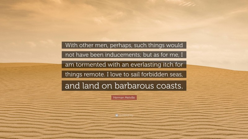 Herman Melville Quote: “With other men, perhaps, such things would not have been inducements; but as for me, I am tormented with an everlasting itch for things remote. I love to sail forbidden seas, and land on barbarous coasts.”
