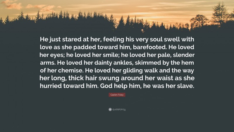 Gaelen Foley Quote: “He just stared at her, feeling his very soul swell with love as she padded toward him, barefooted. He loved her eyes; he loved her smile; he loved her pale, slender arms. He loved her dainty ankles, skimmed by the hem of her chemise. He loved her gliding walk and the way her long, thick hair swung around her waist as she hurried toward him. God help him, he was her slave.”