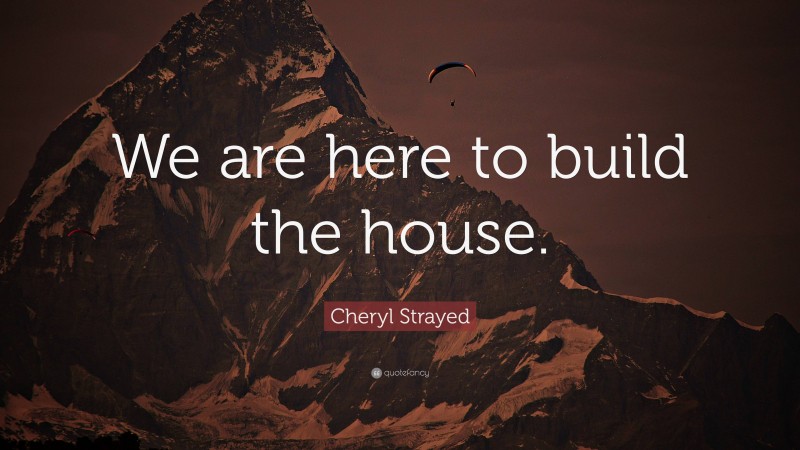 Cheryl Strayed Quote: “We are here to build the house.”