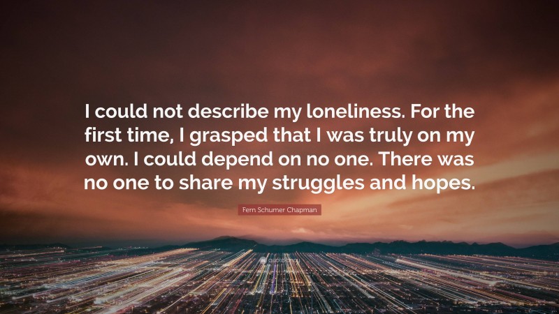Fern Schumer Chapman Quote: “I could not describe my loneliness. For the first time, I grasped that I was truly on my own. I could depend on no one. There was no one to share my struggles and hopes.”