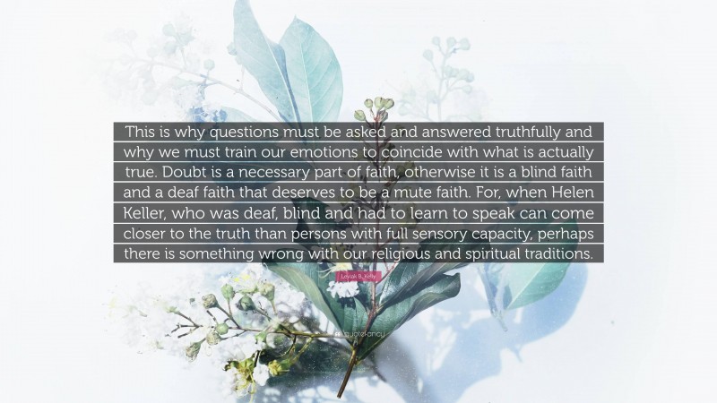 Leviak B. Kelly Quote: “This is why questions must be asked and answered truthfully and why we must train our emotions to coincide with what is actually true. Doubt is a necessary part of faith, otherwise it is a blind faith and a deaf faith that deserves to be a mute faith. For, when Helen Keller, who was deaf, blind and had to learn to speak can come closer to the truth than persons with full sensory capacity, perhaps there is something wrong with our religious and spiritual traditions.”