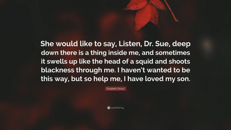 Elizabeth Strout Quote: “She would like to say, Listen, Dr. Sue, deep down there is a thing inside me, and sometimes it swells up like the head of a squid and shoots blackness through me. I haven’t wanted to be this way, but so help me, I have loved my son.”