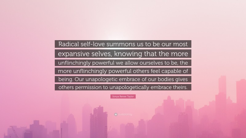 Sonya Renee Taylor Quote: “Radical self-love summons us to be our most expansive selves, knowing that the more unflinchingly powerful we allow ourselves to be, the more unflinchingly powerful others feel capable of being. Our unapologetic embrace of our bodies gives others permission to unapologetically embrace theirs.”