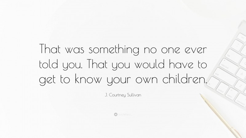 J. Courtney Sullivan Quote: “That was something no one ever told you. That you would have to get to know your own children.”