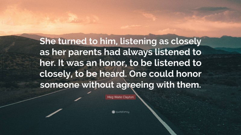 Meg Waite Clayton Quote: “She turned to him, listening as closely as her parents had always listened to her. It was an honor, to be listened to closely, to be heard. One could honor someone without agreeing with them.”