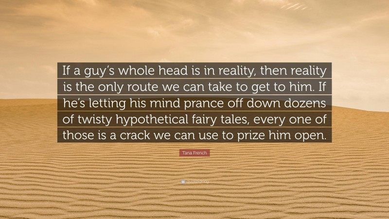 Tana French Quote: “If a guy’s whole head is in reality, then reality is the only route we can take to get to him. If he’s letting his mind prance off down dozens of twisty hypothetical fairy tales, every one of those is a crack we can use to prize him open.”