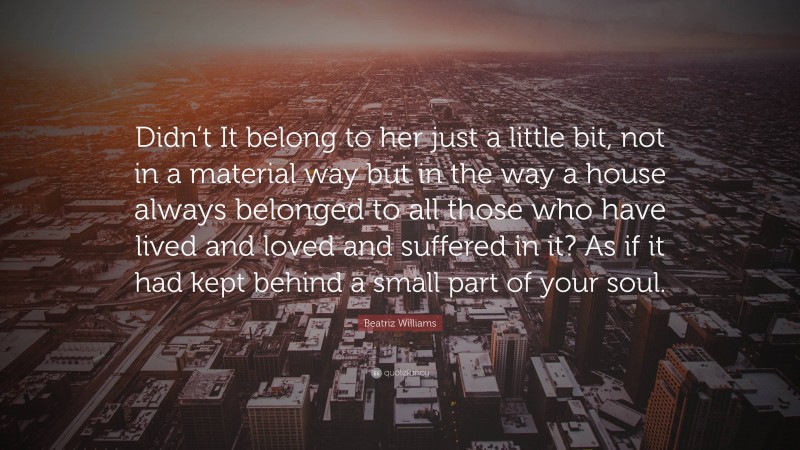 Beatriz Williams Quote: “Didn’t It belong to her just a little bit, not in a material way but in the way a house always belonged to all those who have lived and loved and suffered in it? As if it had kept behind a small part of your soul.”
