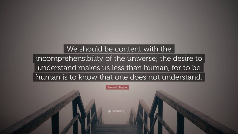 Fernando Pessoa Quote: “We should be content with the incomprehensibility of the universe; the desire to understand makes us less than human, for to be human is to know that one does not understand.”