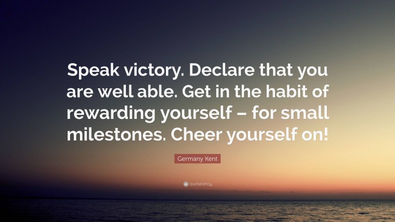 Germany Kent Quote: “Speak victory. Declare that you are well able. Get in the habit of rewarding yourself – for small milestones. Cheer yourself on!”