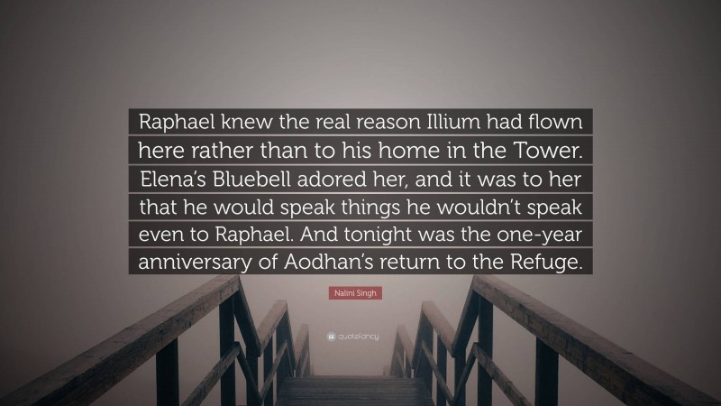 Nalini Singh Quote: “Raphael knew the real reason Illium had flown here rather than to his home in the Tower. Elena’s Bluebell adored her, and it was to her that he would speak things he wouldn’t speak even to Raphael. And tonight was the one-year anniversary of Aodhan’s return to the Refuge.”
