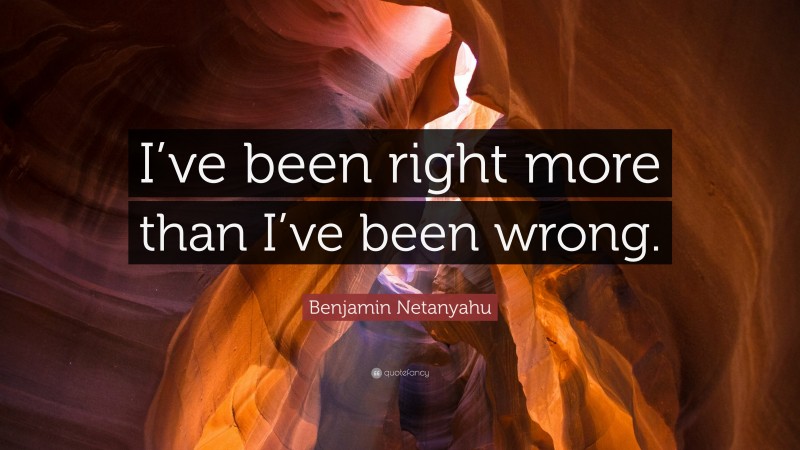 Benjamin Netanyahu Quote: “I’ve been right more than I’ve been wrong.”