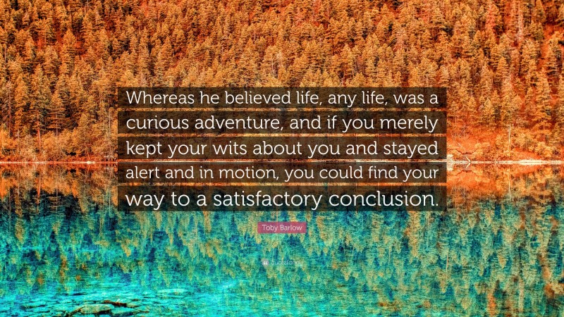 Toby Barlow Quote: “Whereas he believed life, any life, was a curious adventure, and if you merely kept your wits about you and stayed alert and in motion, you could find your way to a satisfactory conclusion.”