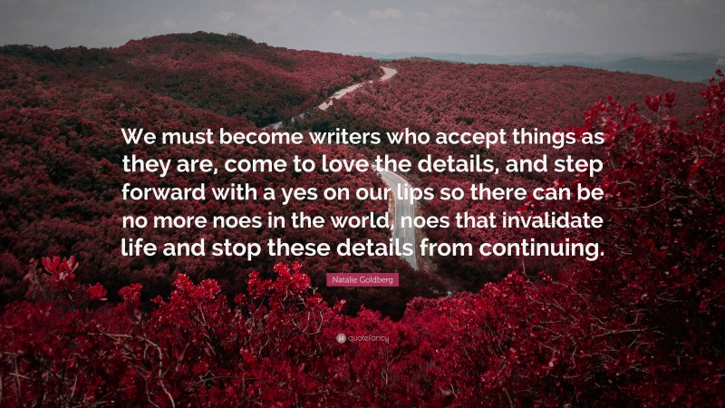 Natalie Goldberg Quote: “We must become writers who accept things as they are, come to love the details, and step forward with a yes on our lips so there can be no more noes in the world, noes that invalidate life and stop these details from continuing.”