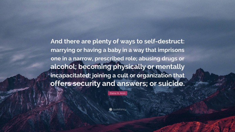 Elaine N. Aron Quote: “And there are plenty of ways to self-destruct: marrying or having a baby in a way that imprisons one in a narrow, prescribed role; abusing drugs or alcohol; becoming physically or mentally incapacitated; joining a cult or organization that offers security and answers; or suicide.”