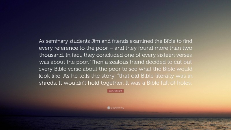 Scot McKnight Quote: “As seminary students Jim and friends examined the Bible to find every reference to the poor – and they found more than two thousand. In fact, they concluded one of every sixteen verses was about the poor. Then a zealous friend decided to cut out every Bible verse about the poor to see what the Bible would look like. As he tells the story, “that old Bible literally was in shreds. It wouldn’t hold together. It was a Bible full of holes.”