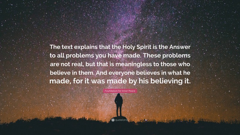 Foundation for Inner Peace Quote: “The text explains that the Holy Spirit is the Answer to all problems you have made. These problems are not real, but that is meaningless to those who believe in them. And everyone believes in what he made, for it was made by his believing it.”