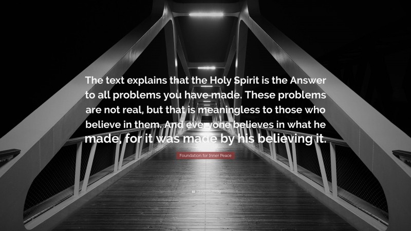 Foundation for Inner Peace Quote: “The text explains that the Holy Spirit is the Answer to all problems you have made. These problems are not real, but that is meaningless to those who believe in them. And everyone believes in what he made, for it was made by his believing it.”