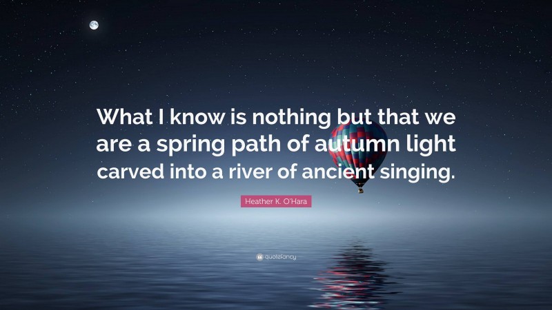 Heather K. O'Hara Quote: “What I know is nothing but that we are a spring path of autumn light carved into a river of ancient singing.”