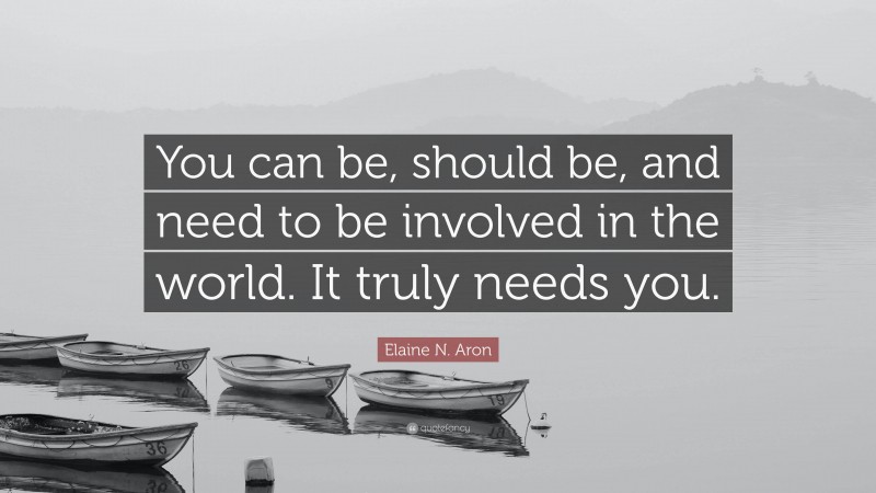Elaine N. Aron Quote: “You can be, should be, and need to be involved in the world. It truly needs you.”