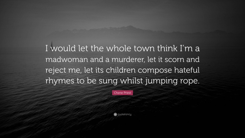Cherie Priest Quote: “I would let the whole town think I’m a madwoman and a murderer, let it scorn and reject me, let its children compose hateful rhymes to be sung whilst jumping rope.”