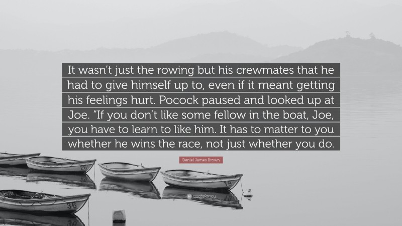 Daniel James Brown Quote: “It wasn’t just the rowing but his crewmates that he had to give himself up to, even if it meant getting his feelings hurt. Pocock paused and looked up at Joe. “If you don’t like some fellow in the boat, Joe, you have to learn to like him. It has to matter to you whether he wins the race, not just whether you do.”