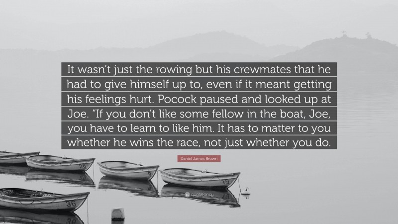 Daniel James Brown Quote: “It wasn’t just the rowing but his crewmates that he had to give himself up to, even if it meant getting his feelings hurt. Pocock paused and looked up at Joe. “If you don’t like some fellow in the boat, Joe, you have to learn to like him. It has to matter to you whether he wins the race, not just whether you do.”