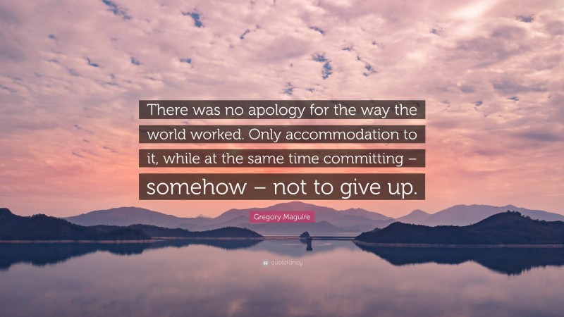 Gregory Maguire Quote: “There was no apology for the way the world worked. Only accommodation to it, while at the same time committing – somehow – not to give up.”