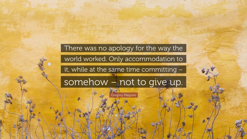 Gregory Maguire Quote: “There was no apology for the way the world worked. Only accommodation to it, while at the same time committing – somehow – not to give up.”