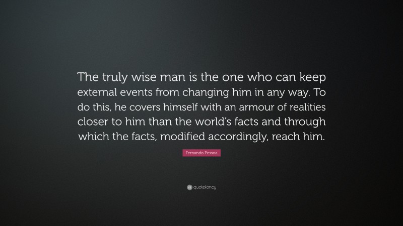 Fernando Pessoa Quote: “The truly wise man is the one who can keep external events from changing him in any way. To do this, he covers himself with an armour of realities closer to him than the world’s facts and through which the facts, modified accordingly, reach him.”