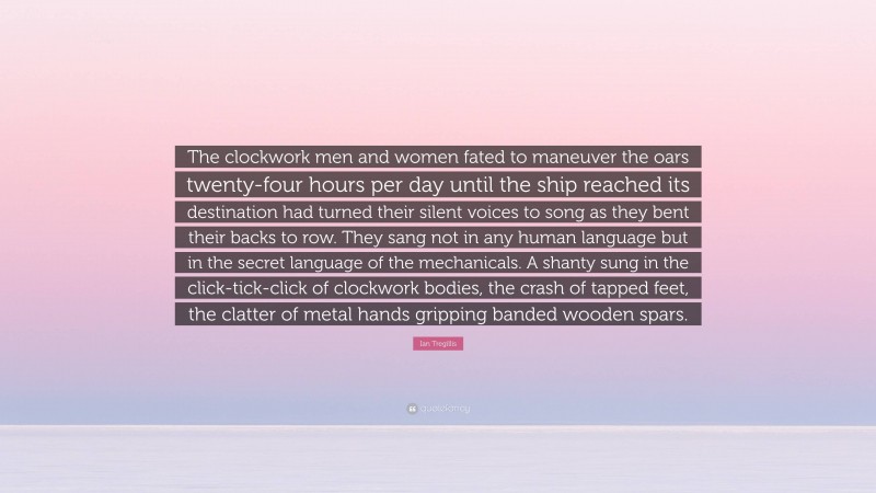 Ian Tregillis Quote: “The clockwork men and women fated to maneuver the oars twenty-four hours per day until the ship reached its destination had turned their silent voices to song as they bent their backs to row. They sang not in any human language but in the secret language of the mechanicals. A shanty sung in the click-tick-click of clockwork bodies, the crash of tapped feet, the clatter of metal hands gripping banded wooden spars.”