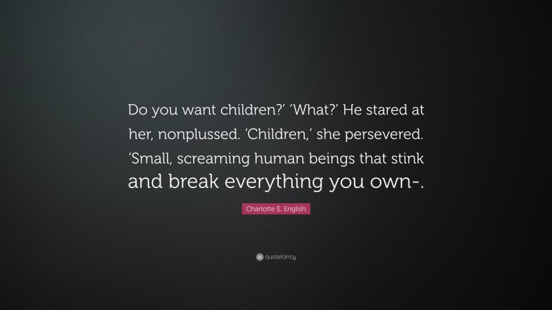Charlotte E. English Quote: “Do you want children?’ ‘What?’ He stared at her, nonplussed. ‘Children,’ she persevered. ‘Small, screaming human beings that stink and break everything you own-.”