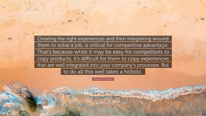 Clayton M. Christensen Quote: “Creating the right experiences and then integrating around them to solve a job, is critical for competitive advantage. That’s because while it may be easy for competitors to copy products, it’s difficult for them to copy experiences that are well integrated into your company’s processes. But to do all this well takes a holistic.”