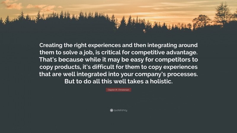 Clayton M. Christensen Quote: “Creating the right experiences and then integrating around them to solve a job, is critical for competitive advantage. That’s because while it may be easy for competitors to copy products, it’s difficult for them to copy experiences that are well integrated into your company’s processes. But to do all this well takes a holistic.”