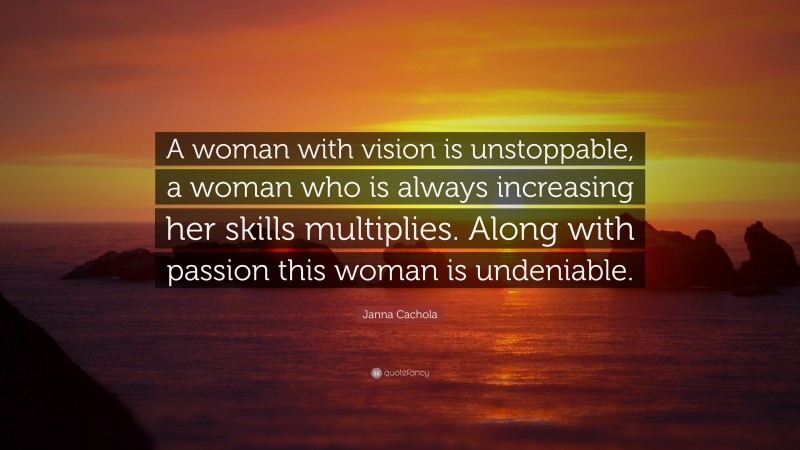 Janna Cachola Quote: “A woman with vision is unstoppable, a woman who is always increasing her skills multiplies. Along with passion this woman is undeniable.”