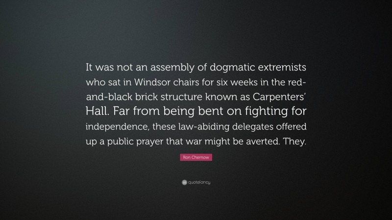 Ron Chernow Quote: “It was not an assembly of dogmatic extremists who sat in Windsor chairs for six weeks in the red-and-black brick structure known as Carpenters’ Hall. Far from being bent on fighting for independence, these law-abiding delegates offered up a public prayer that war might be averted. They.”