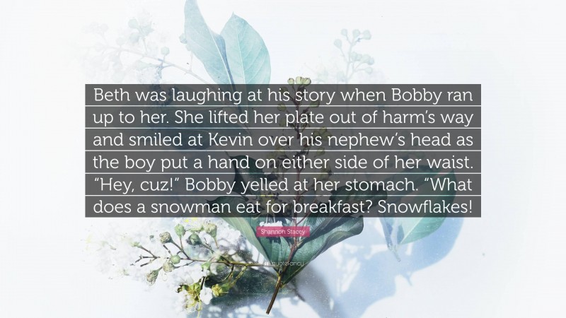 Shannon Stacey Quote: “Beth was laughing at his story when Bobby ran up to her. She lifted her plate out of harm’s way and smiled at Kevin over his nephew’s head as the boy put a hand on either side of her waist. “Hey, cuz!” Bobby yelled at her stomach. “What does a snowman eat for breakfast? Snowflakes!”