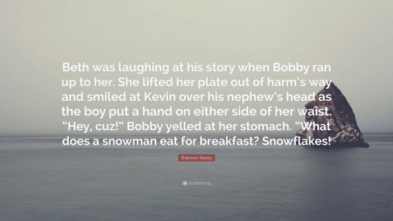 Shannon Stacey Quote: “Beth was laughing at his story when Bobby ran up to her. She lifted her plate out of harm’s way and smiled at Kevin over his nephew’s head as the boy put a hand on either side of her waist. “Hey, cuz!” Bobby yelled at her stomach. “What does a snowman eat for breakfast? Snowflakes!”