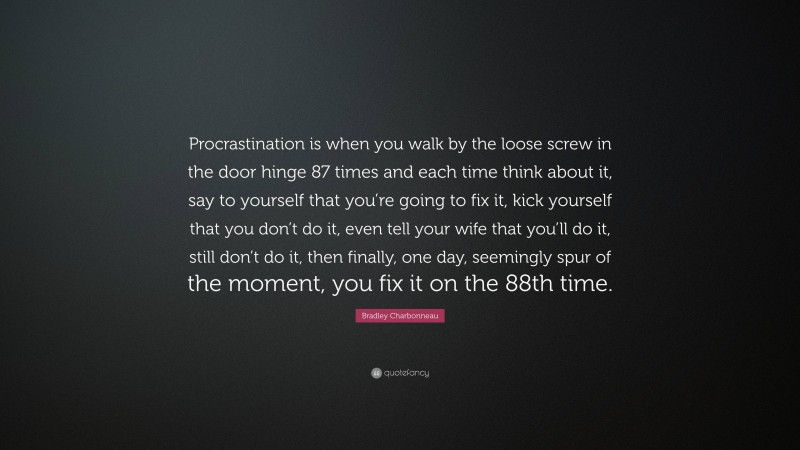 Bradley Charbonneau Quote: “Procrastination is when you walk by the loose screw in the door hinge 87 times and each time think about it, say to yourself that you’re going to fix it, kick yourself that you don’t do it, even tell your wife that you’ll do it, still don’t do it, then finally, one day, seemingly spur of the moment, you fix it on the 88th time.”