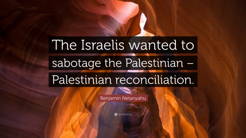 Benjamin Netanyahu Quote: “The Israelis wanted to sabotage the Palestinian – Palestinian reconciliation.”
