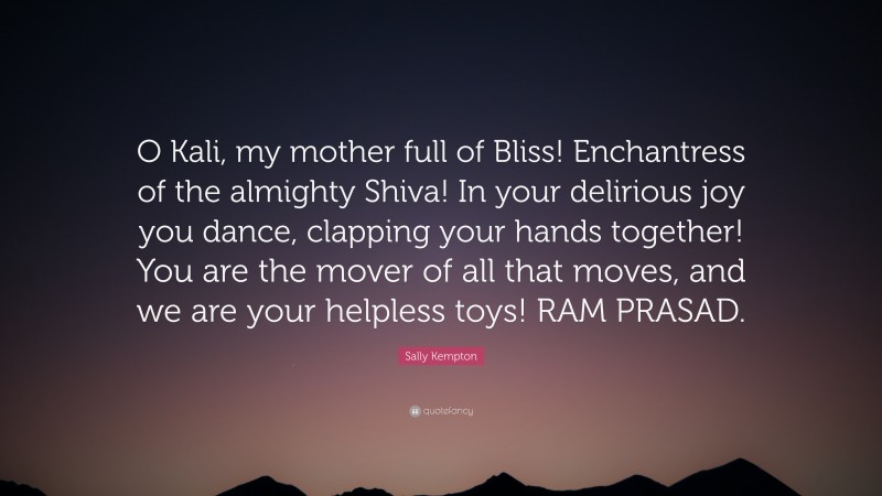 Sally Kempton Quote: “O Kali, my mother full of Bliss! Enchantress of the almighty Shiva! In your delirious joy you dance, clapping your hands together! You are the mover of all that moves, and we are your helpless toys! RAM PRASAD.”